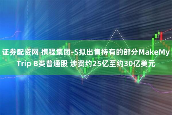 证劵配资网 携程集团-S拟出售持有的部分MakeMyTrip B类普通股 涉资约25亿至约30亿美元