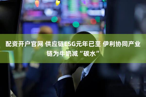 配资开户官网 供应链ESG元年已至 伊利协同产业链为牛奶减“碳水”
