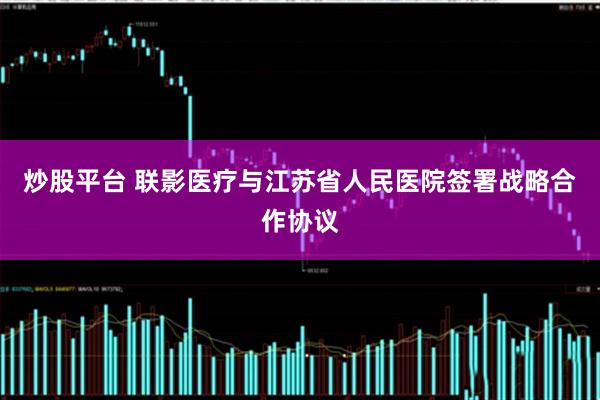 炒股平台 联影医疗与江苏省人民医院签署战略合作协议