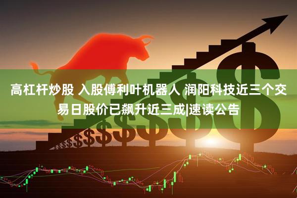 高杠杆炒股 入股傅利叶机器人 润阳科技近三个交易日股价已飙升近三成|速读公告