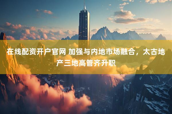 在线配资开户官网 加强与内地市场融合，太古地产三地高管齐升职