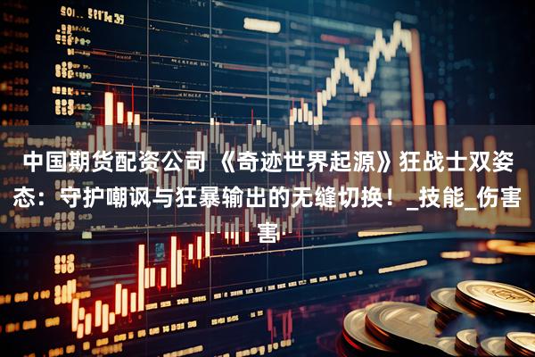 中国期货配资公司 《奇迹世界起源》狂战士双姿态：守护嘲讽与狂暴输出的无缝切换！_技能_伤害