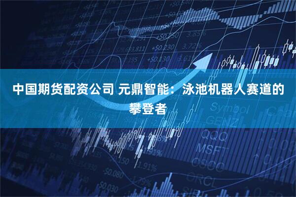 中国期货配资公司 元鼎智能：泳池机器人赛道的攀登者