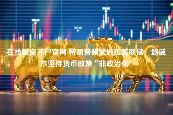 在线配资开户官网 特朗普频繁施压美联储，鲍威尔坚持货币政策“非政治化”