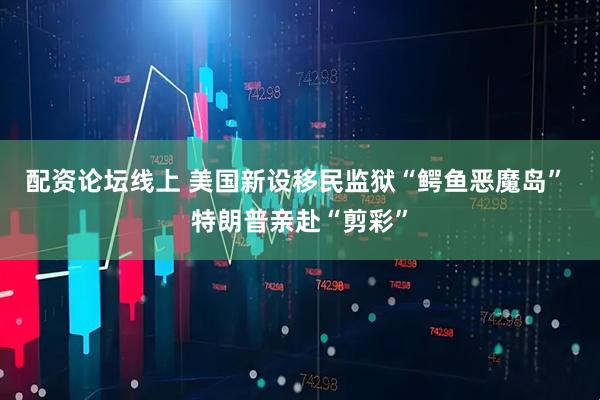 配资论坛线上 美国新设移民监狱“鳄鱼恶魔岛” 特朗普亲赴“剪彩”