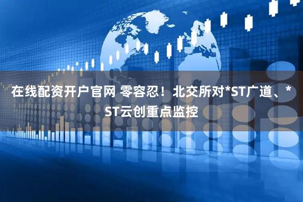 在线配资开户官网 零容忍！北交所对*ST广道、*ST云创重点监控