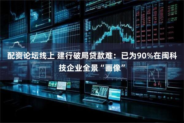 配资论坛线上 建行破局贷款难：已为90%在闽科技企业全景“画像”