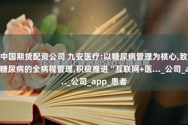 中国期货配资公司 九安医疗:以糖尿病管理为核心,致力于提供糖尿病的全病程管理,积极推进“互联网+医..._公司_app_患者