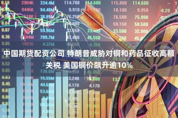 中国期货配资公司 特朗普威胁对铜和药品征收高额关税 美国铜价飙升逾10%