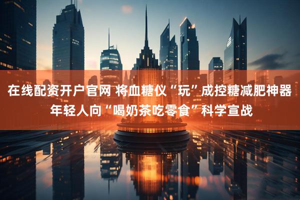 在线配资开户官网 将血糖仪“玩”成控糖减肥神器 年轻人向“喝奶茶吃零食”科学宣战