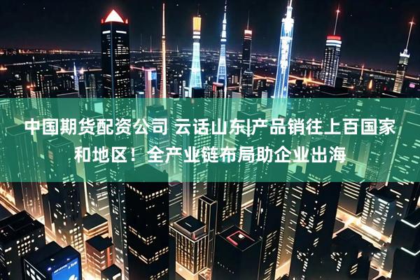 中国期货配资公司 云话山东|产品销往上百国家和地区！全产业链布局助企业出海
