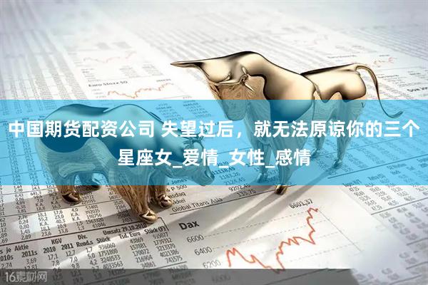 中国期货配资公司 失望过后，就无法原谅你的三个星座女_爱情_女性_感情
