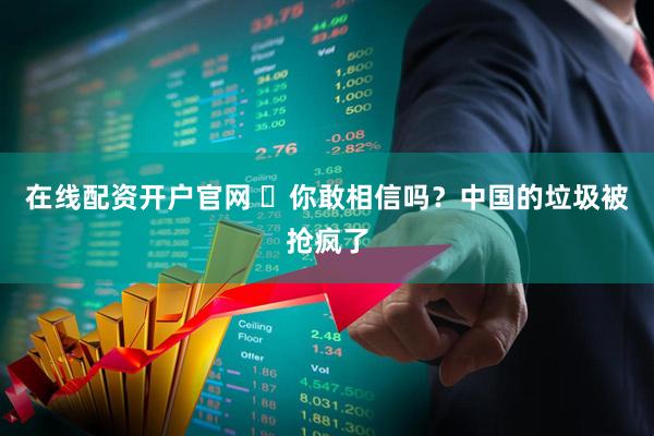 在线配资开户官网 ​你敢相信吗？中国的垃圾被抢疯了