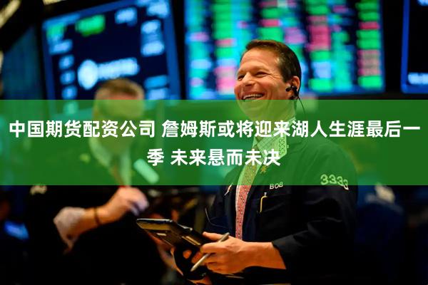 中国期货配资公司 詹姆斯或将迎来湖人生涯最后一季 未来悬而未决