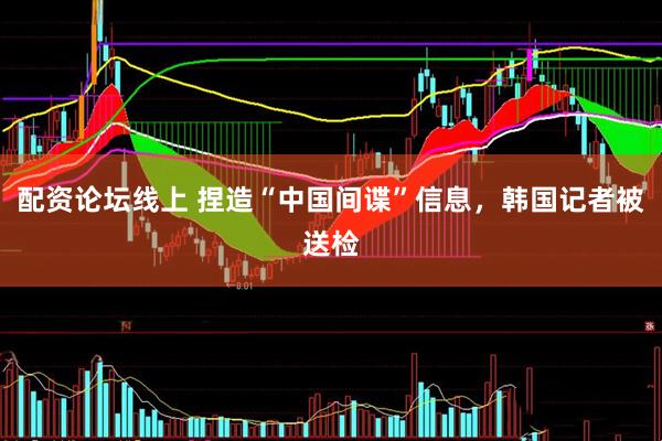 配资论坛线上 捏造“中国间谍”信息，韩国记者被送检