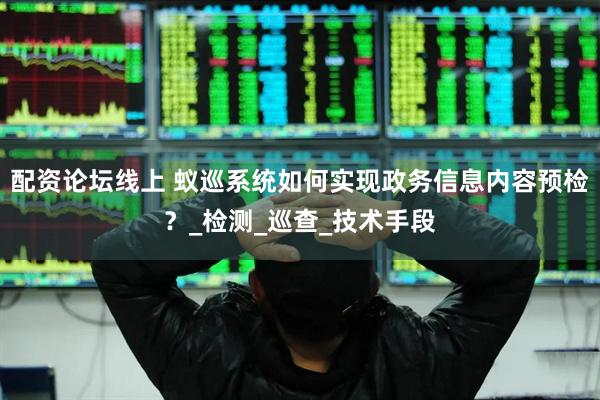 配资论坛线上 蚁巡系统如何实现政务信息内容预检？_检测_巡查_技术手段