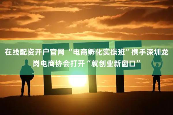 在线配资开户官网 “电商孵化实操班”携手深圳龙岗电商协会打开“就创业新窗口”