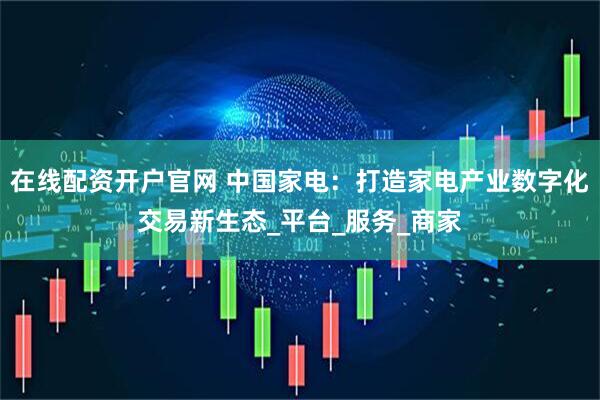 在线配资开户官网 中国家电：打造家电产业数字化交易新生态_平台_服务_商家