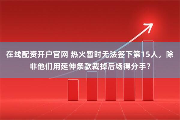 在线配资开户官网 热火暂时无法签下第15人，除非他们用延伸条款裁掉后场得分手？