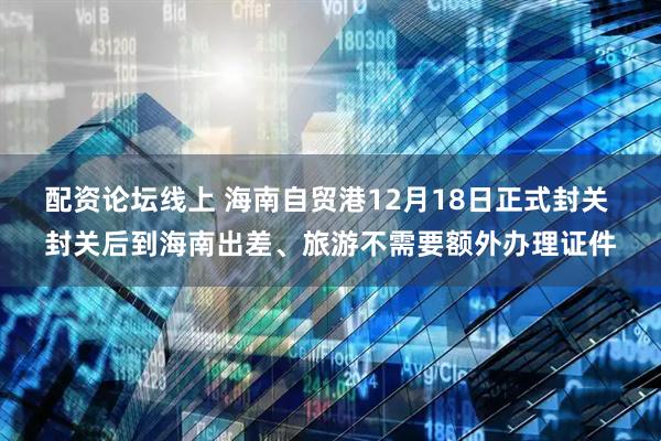 配资论坛线上 海南自贸港12月18日正式封关 封关后到海南出差、旅游不需要额外办理证件