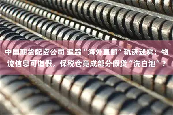 中国期货配资公司 追踪“海外直邮”轨迹迷雾：物流信息可造假，保税仓竟成部分假货“洗白池”？