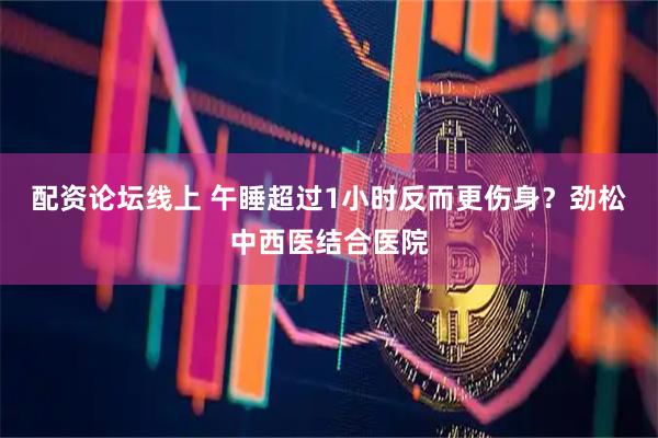 配资论坛线上 午睡超过1小时反而更伤身？劲松中西医结合医院
