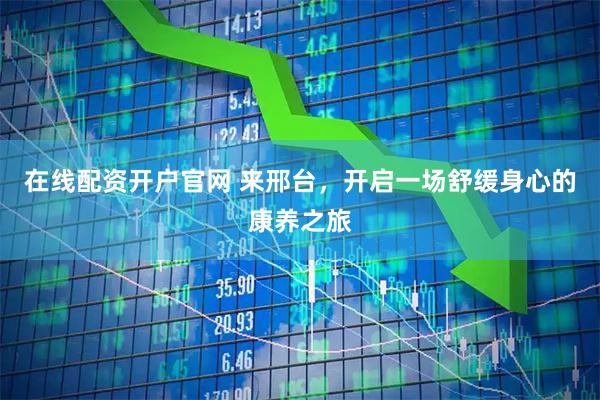 在线配资开户官网 来邢台，开启一场舒缓身心的康养之旅