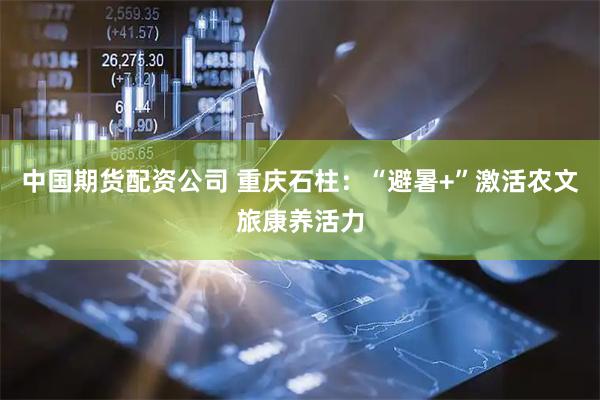 中国期货配资公司 重庆石柱：“避暑+”激活农文旅康养活力