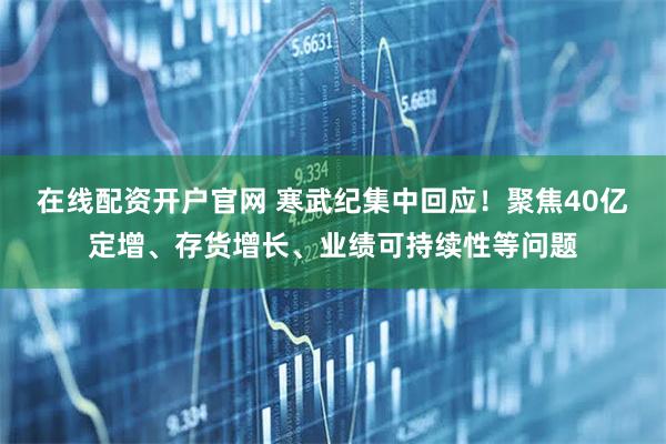 在线配资开户官网 寒武纪集中回应！聚焦40亿定增、存货增长、业绩可持续性等问题