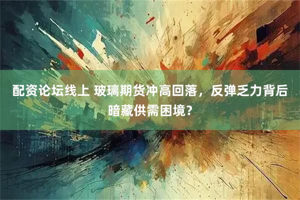 配资论坛线上 玻璃期货冲高回落，反弹乏力背后暗藏供需困境？