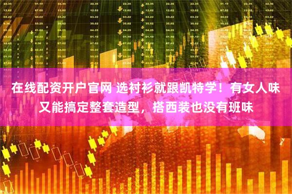 在线配资开户官网 选衬衫就跟凯特学！有女人味又能搞定整套造型，搭西装也没有班味