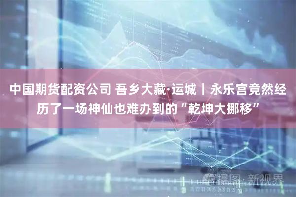 中国期货配资公司 吾乡大藏·运城丨永乐宫竟然经历了一场神仙也难办到的“乾坤大挪移”