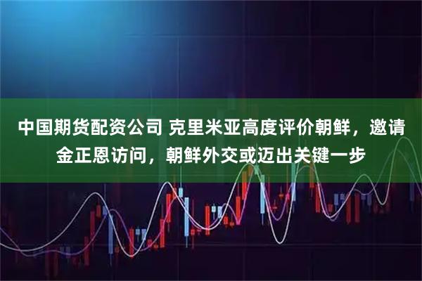 中国期货配资公司 克里米亚高度评价朝鲜，邀请金正恩访问，朝鲜外交或迈出关键一步
