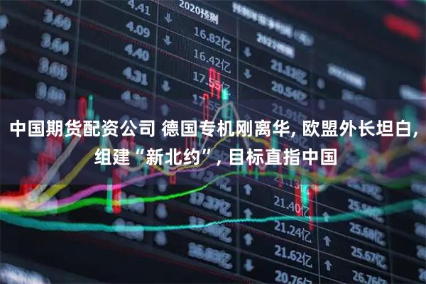 中国期货配资公司 德国专机刚离华, 欧盟外长坦白, 组建“新北约”, 目标直指中国