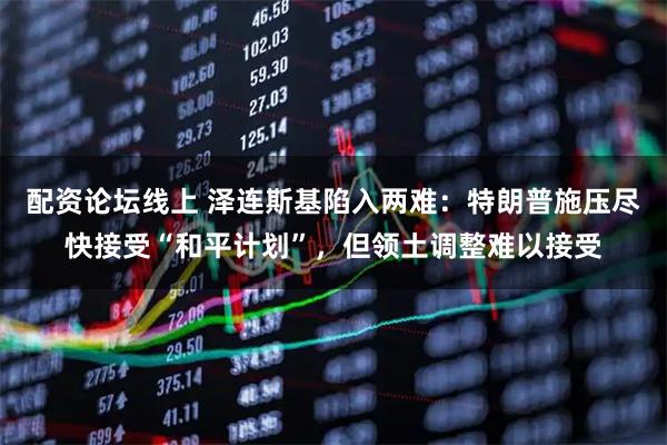 配资论坛线上 泽连斯基陷入两难：特朗普施压尽快接受“和平计划”，但领土调整难以接受