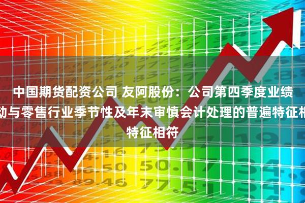 中国期货配资公司 友阿股份:公司第四季度业绩波动与零售行业季节性及年末审慎会计处理的普遍特征相符