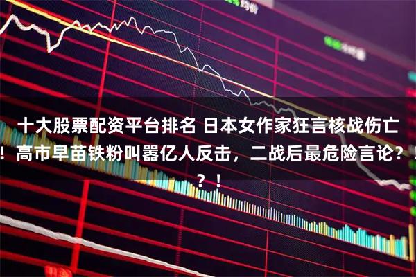 十大股票配资平台排名 日本女作家狂言核战伤亡！高市早苗铁粉叫嚣亿人反击，二战后最危险言论？！