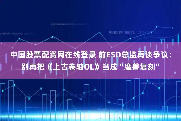 中国股票配资网在线登录 前ESO总监再谈争议：别再把《上古卷轴OL》当成“魔兽复刻”