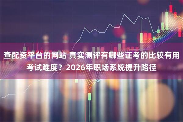 查配资平台的网站 真实测评有哪些证考的比较有用考试难度？2026年职场系统提升路径